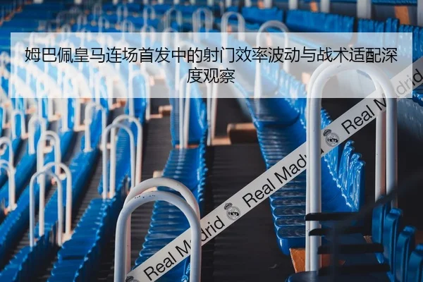 姆巴佩皇马连场首发中的射门效率波动与战术适配深度观察