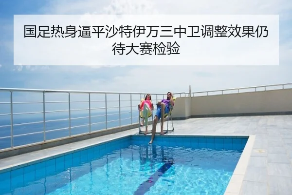 国足热身逼平沙特伊万三中卫调整效果仍待大赛检验