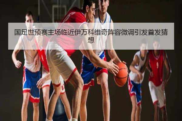 国足世预赛主场临近伊万科维奇阵容微调引发首发猜想